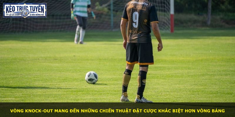 Vòng knock-out mang đến những chiến thuật đặt cược khác biệt hơn vòng bảng